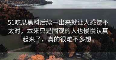 51吃瓜黑料后续一出来就让人感觉不太对，本来只是围观的人也慢慢认真起来了，真的很难不多想。