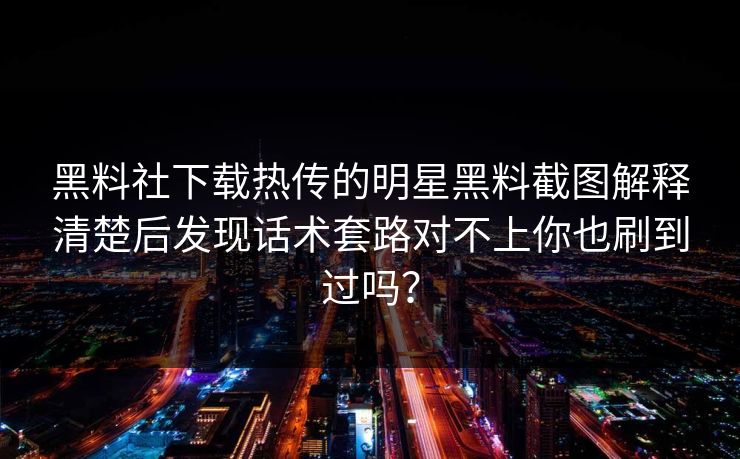 黑料社下载热传的明星黑料截图解释清楚后发现话术套路对不上你也刷到过吗？